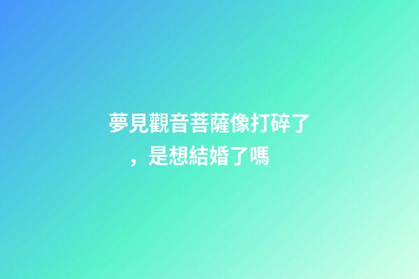 夢見觀音菩薩像打碎了，是想結婚了嗎
